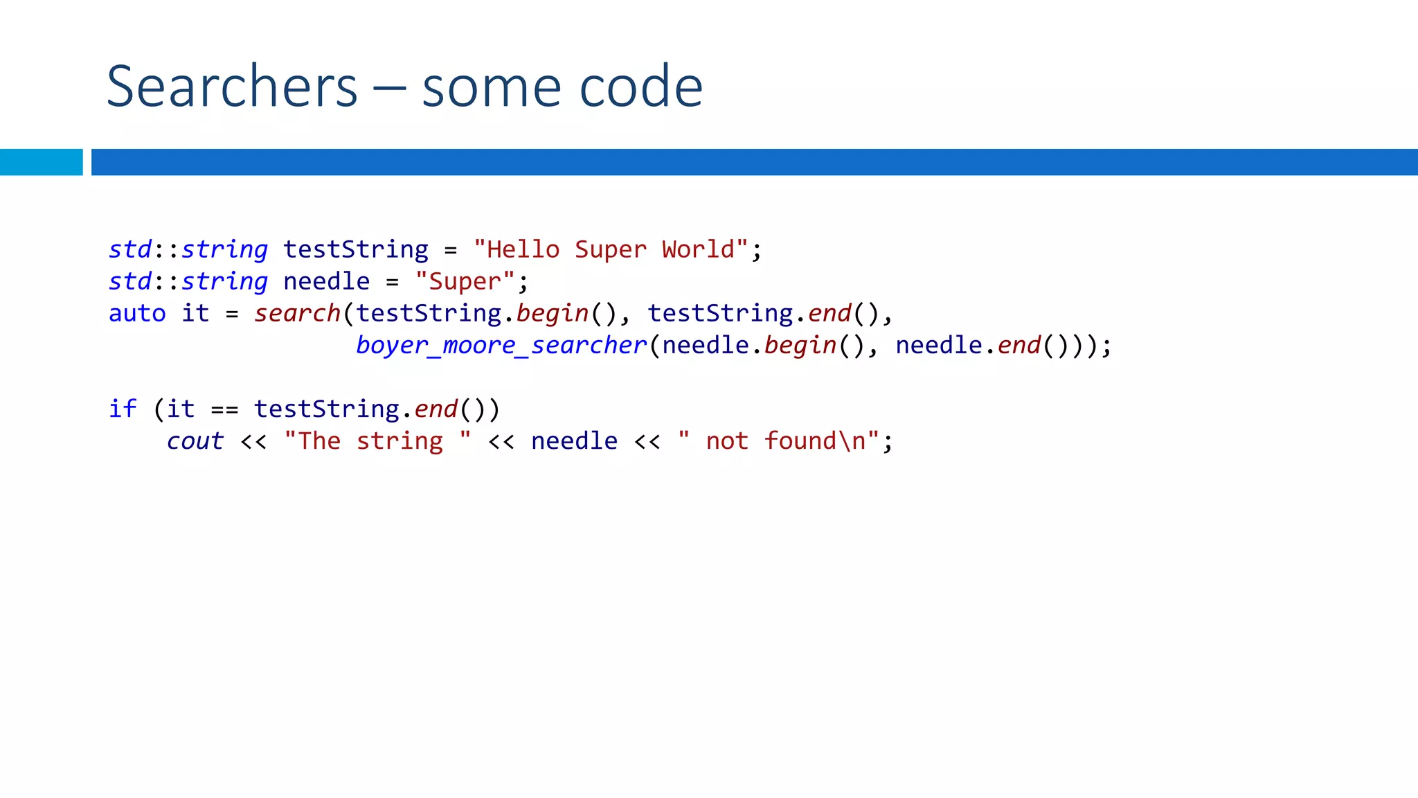 Searchers – some code
std::string testString = "Hello Super World";
std::string needle = "Super";
auto it = search(testString.begin(), testString.end(),
boyer_moore_searcher(needle.begin(), needle.end()));
if (it == testString.end())
cout << "The string " << needle << " not foundn";
 