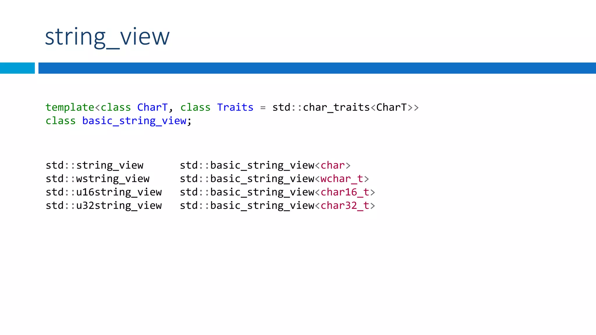 string_view
template<class CharT, class Traits = std::char_traits<CharT>>
class basic_string_view;
std::string_view std::basic_string_view<char>
std::wstring_view std::basic_string_view<wchar_t>
std::u16string_view std::basic_string_view<char16_t>
std::u32string_view std::basic_string_view<char32_t>
 