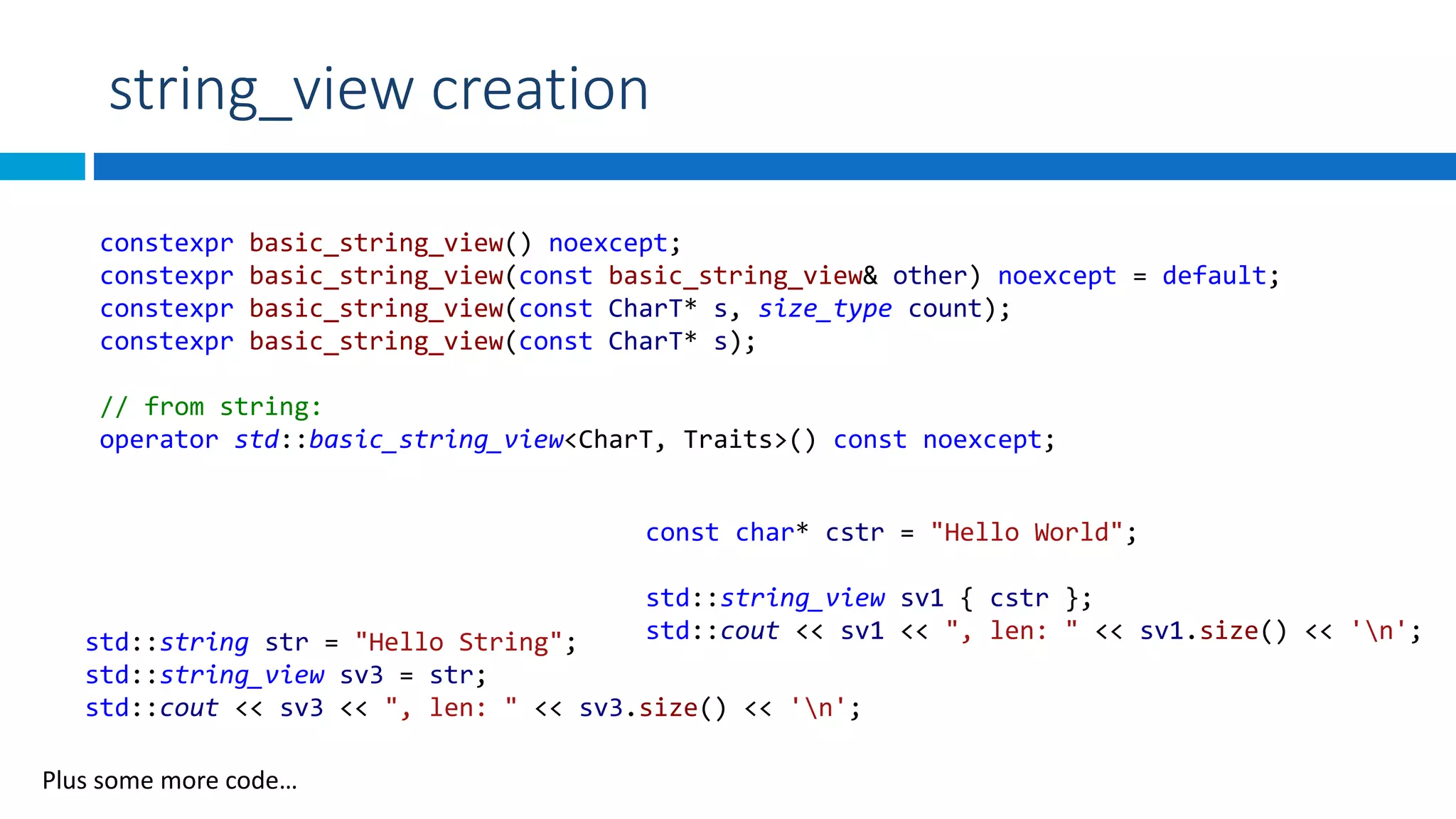 string_view creation
const char* cstr = "Hello World";
std::string_view sv1 { cstr };
std::cout << sv1 << ", len: " << sv1.size() << 'n';std::string str = "Hello String";
std::string_view sv3 = str;
std::cout << sv3 << ", len: " << sv3.size() << 'n';
Plus some more code…
constexpr basic_string_view() noexcept;
constexpr basic_string_view(const basic_string_view& other) noexcept = default;
constexpr basic_string_view(const CharT* s, size_type count);
constexpr basic_string_view(const CharT* s);
// from string:
operator std::basic_string_view<CharT, Traits>() const noexcept;
 