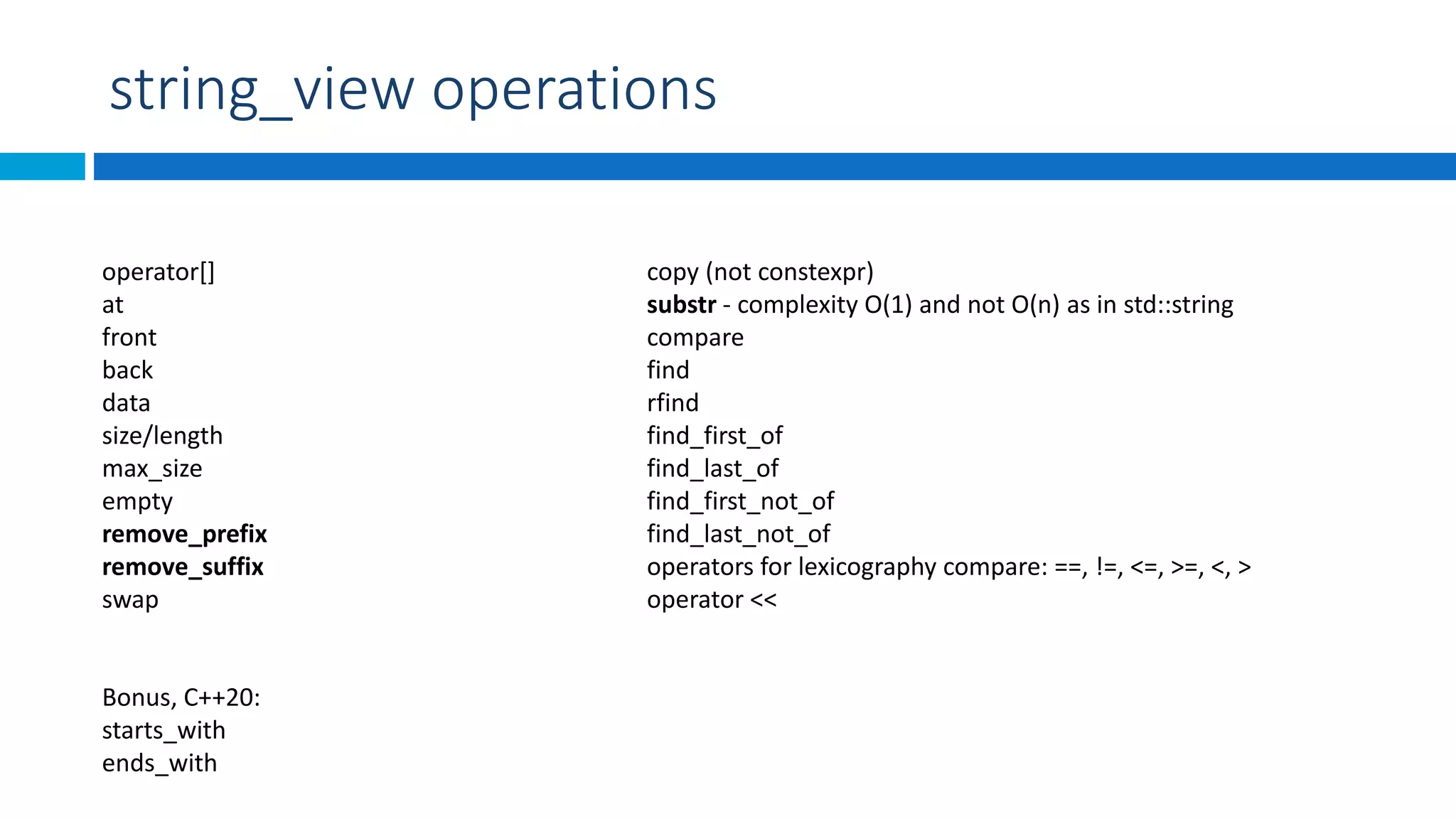 string_view operations
operator[]
at
front
back
data
size/length
max_size
empty
remove_prefix
remove_suffix
swap
copy (not constexpr)
substr - complexity O(1) and not O(n) as in std::string
compare
find
rfind
find_first_of
find_last_of
find_first_not_of
find_last_not_of
operators for lexicography compare: ==, !=, <=, >=, <, >
operator <<
Bonus, C++20:
starts_with
ends_with
 