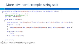 More advanced example, string split
std::vector<std::string_view> splitSVStd(std::string_view strv, std::string_view delims = " ")
{
std::vector<std::string_view> output;
//output.reserve(strv.length() / 4);
auto first = strv.begin();
while (first != strv.end())
{
const auto second = std::find_first_of(first, std::cend(strv), std::cbegin(delims), std::cend(delims));
if (first != second)
{
output.emplace_back(strv.substr(std::distance(strv.begin(), first), std::distance(first, second)));
}
if (second == strv.end())
break;
first = std::next(second);
}
return output;
}
https://www.bfilipek.com/2018/07/string-view-perf.html
 