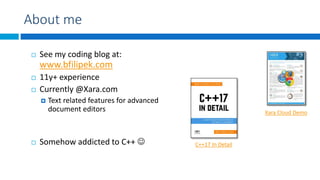 About me
 See my coding blog at:
www.bfilipek.com
 11y+ experience
 Currently @Xara.com
 Text related features for advanced
document editors
 Somehow addicted to C++ 
Xara Cloud Demo
C++17 In Detail
 