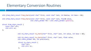 Elementary Conversion Routines
std::from_chars_result from_chars(const char* first, const char* last, int &value, int base = 10);
std::from_chars_result from_chars(const char* first, const char* last, float& value,
std::chars_format fmt = std::chars_format::general);
struct from_chars_result {
const char* ptr;
std::errc ec;
};
struct to_chars_result {
char* ptr;
std::errc ec;
};
std::to_chars_result to_chars(char* first, char* last, int value, int base = 10);
std::to_chars_result to_chars(char* first, char* last, float value,
std::chars_format fmt, int precision);
 
