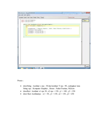 Proses :
 drawString : kordinat x nya : 50 dan kordinat Y nya : 90 , sedangkan kata
String nya : Komputer Graphics , Dosen : Nahot Frastian, M,Kom
 drawRect : kordinat x1 nya 50 , x2 nya = 150 , y1 = 100 , y2 = 250
 draw Rect: kordinatnya : x1 = 50 , y1 = 150 , x2 = 150 , y2 = 250
 