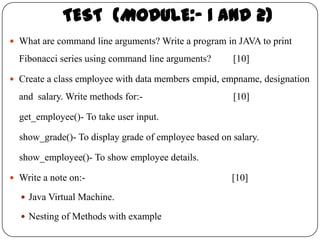TEST (MODULE:- 1 and 2)
 What are command line arguments? Write a program in JAVA to print

  Fibonacci series using command line arguments?      [10]

 Create a class employee with data members empid, empname, designation

  and salary. Write methods for:-                     [10]

  get_employee()- To take user input.

  show_grade()- To display grade of employee based on salary.

  show_employee()- To show employee details.

 Write a note on:-                                   [10]
   Java Virtual Machine.

   Nesting of Methods with example
 