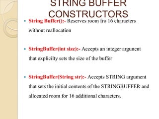 STRING BUFFER
              CONSTRUCTORS
   String Buffer():- Reserves room fro 16 characters
    without reallocation


   StringBuffer(int size):- Accepts an integer argunent
    that explicilty sets the size of the buffer


   StringBuffer(String str):- Accepts STRING argument
    that sets the initial contents of the STRINGBUFFER and
    allocated room for 16 additional characters.
 
