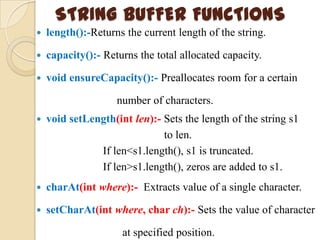 STRING BUFFER FUNCTIONS
   length():-Returns the current length of the string.

   capacity():- Returns the total allocated capacity.

   void ensureCapacity():- Preallocates room for a certain

                    number of characters.
   void setLength(int len):- Sets the length of the string s1
                              to len.
               If len<s1.length(), s1 is truncated.
               If len>s1.length(), zeros are added to s1.
   charAt(int where):- Extracts value of a single character.

   setCharAt(int where, char ch):- Sets the value of character

                     at specified position.
 