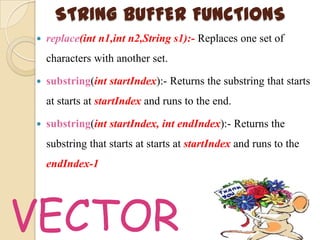 STRING BUFFER FUNCTIONS
   replace(int n1,int n2,String s1):- Replaces one set of
    characters with another set.

   substring(int startIndex):- Returns the substring that starts
    at starts at startIndex and runs to the end.

   substring(int startIndex, int endIndex):- Returns the
    substring that starts at starts at startIndex and runs to the
    endIndex-1




VECTOR
 
