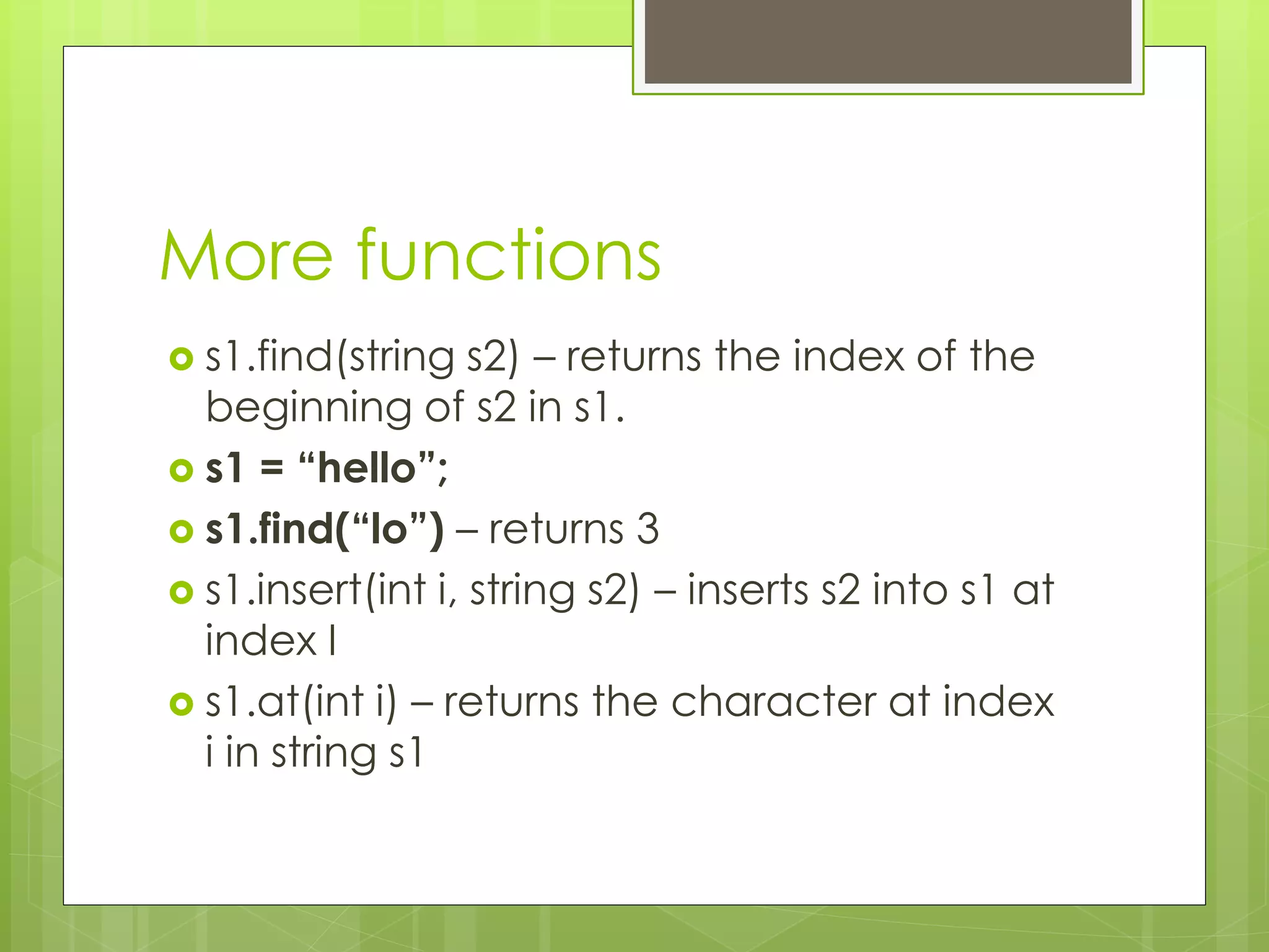 More functions
 s1.find(string

s2) – returns the index of the
beginning of s2 in s1.
 s1 = “hello”;
 s1.find(“lo”) – returns 3
 s1.insert(int i, string s2) – inserts s2 into s1 at
index I
 s1.at(int i) – returns the character at index
i in string s1

 
