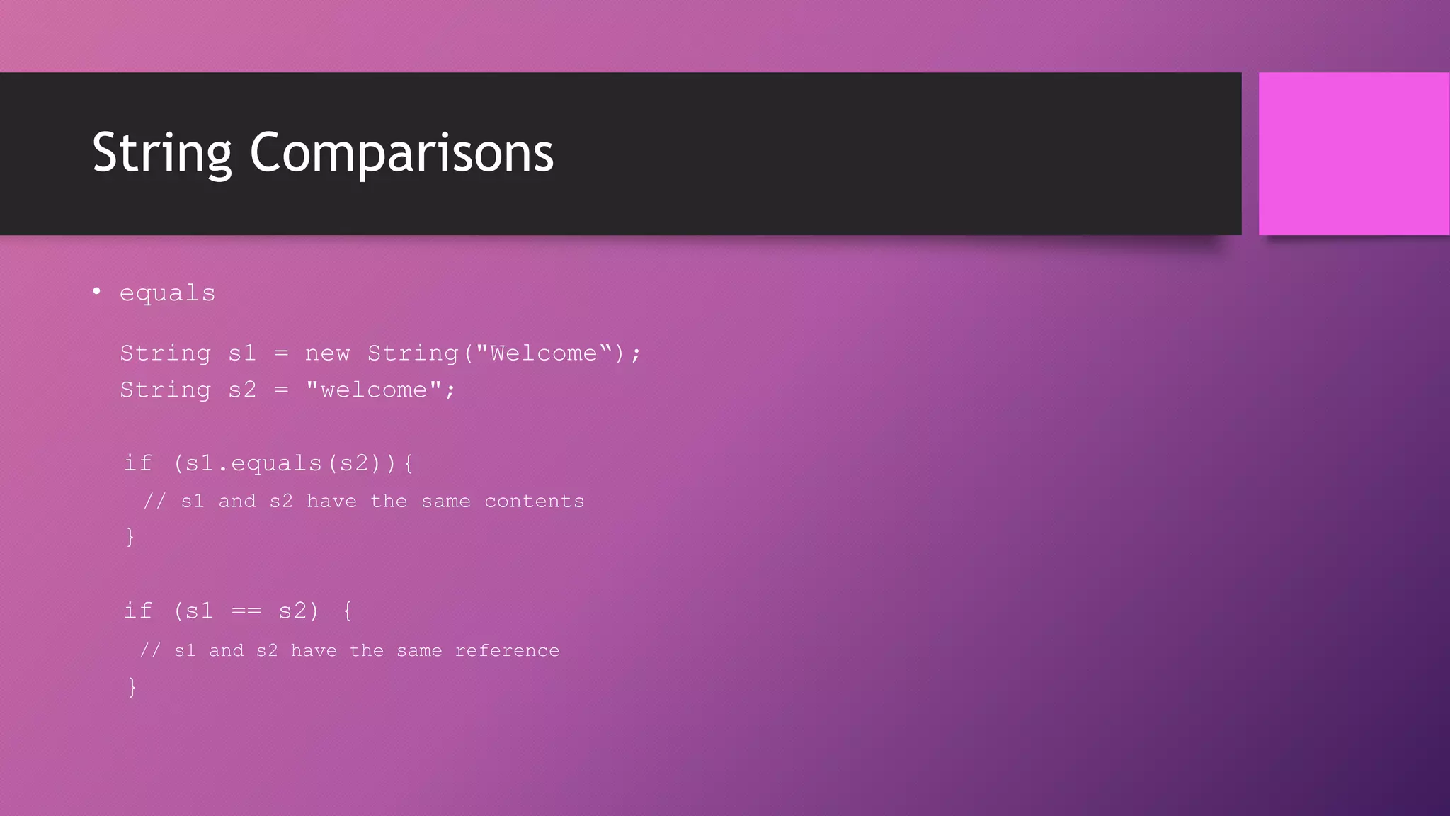 String Comparisons
• equals
String s1 = new String("Welcome“);
String s2 = "welcome";
if (s1.equals(s2)){
// s1 and s2 have the same contents

}
if (s1 == s2) {
// s1 and s2 have the same reference

}

 