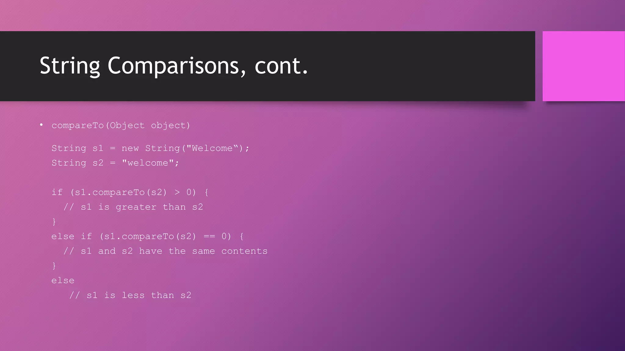 String Comparisons, cont.
• compareTo(Object object)
String s1 = new String("Welcome“);
String s2 = "welcome";
if (s1.compareTo(s2) > 0) {
// s1 is greater than s2
}
else if (s1.compareTo(s2) == 0) {
// s1 and s2 have the same contents
}
else
// s1 is less than s2

 
