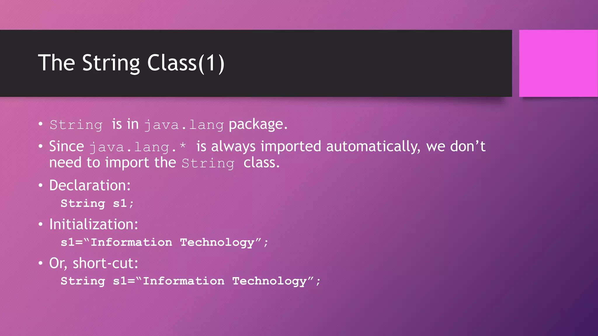 The String Class(1)
• String is in java.lang package.
• Since java.lang.* is always imported automatically, we don’t
need to import the String class.
• Declaration:
String s1;

• Initialization:
s1=“Information Technology”;

• Or, short-cut:
String s1=“Information Technology”;

 