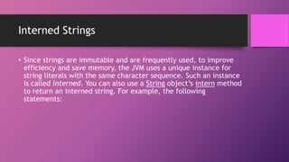 Interned Strings
• Since strings are immutable and are frequently used, to improve
efficiency and save memory, the JVM uses a unique instance for
string literals with the same character sequence. Such an instance
is called interned. You can also use a String object’s intern method
to return an interned string. For example, the following
statements:

 