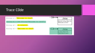 Trace C0de
String s = "Welcome to Java";

s

•d

: String
Interned string object for
"Welcome to Java"

String s1 = new String("Welcome to Java");
String s2 = s1.intern();
String s3 = "Welcome to Java";

s1

: String
A string object for
"Welcome to Java"

 