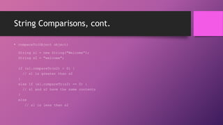 String Comparisons, cont.
• compareTo(Object object)
String s1 = new String("Welcome“);
String s2 = "welcome";
if (s1.compareTo(s2) > 0) {
// s1 is greater than s2
}
else if (s1.compareTo(s2) == 0) {
// s1 and s2 have the same contents
}
else
// s1 is less than s2

 