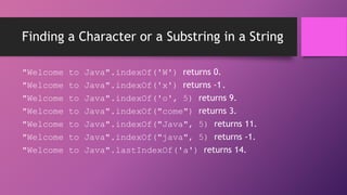 Finding a Character or a Substring in a String
"Welcome
"Welcome
"Welcome
"Welcome
"Welcome
"Welcome
"Welcome

to
to
to
to
to
to
to

Java".indexOf('W') returns 0.
Java".indexOf('x') returns -1.
Java".indexOf('o', 5) returns 9.
Java".indexOf("come") returns 3.
Java".indexOf("Java", 5) returns 11.
Java".indexOf("java", 5) returns -1.
Java".lastIndexOf('a') returns 14.

 