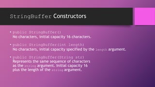 StringBuffer Constructors
• public StringBuffer()
No characters, initial capacity 16 characters.
• public StringBuffer(int length)
No characters, initial capacity specified by the length argument.
• public StringBuffer(String str)
Represents the same sequence of characters
as the string argument. Initial capacity 16
plus the length of the string argument.

 