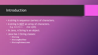 Introduction
• A string is sequence (series) of characters.
• A string is NOT an array of characters.
E.g. in C/C++:

char s[20];

• In Java, A String is an object.

• Java has 3 String classes:
• String
• StringBuffer
• StringTokenizer

 
