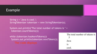 Example
String s = "Java is cool.";
StringTokenizer tokenizer = new StringTokenizer(s);
System.out.println("The total number of tokens is " +
tokenizer.countTokens());
The total number of tokens is
while (tokenizer.hasMoreTokens())
3
System.out.println(tokenizer.nextToken());
Java
The code displays
is
cool.

 