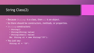 String Class(2)
• Because String is a class, then s1 is an object.
• So there should be constructors, methods, or properties.
• String constructors:
• String()
• String(String value)
• String(char[] value)
Ex: String s1 = new String(“IT”);

• You just say:
String s1 = “IT”;

 