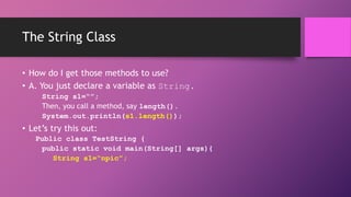 The String Class
• How do I get those methods to use?
• A. You just declare a variable as String.
String s1=“”;
Then, you call a method, say length().
System.out.println(s1.length());

• Let’s try this out:
Public class TestString {
public static void main(String[] args){
String s1=“npic”;

 
