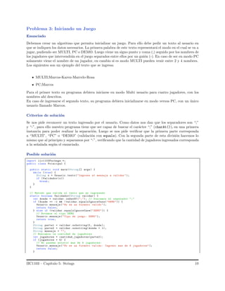 Problema 3: Iniciando un Juego
Enunciado
Debemos crear un algoritmo que permita inicializar un juego. Para ello debe pedir un texto al usuario en
que se indiquen los datos necesarios. La primera palabra de este texto representar´a el modo en el cual se va a
jugar, pudiendo ser MULTI, PC o DEMO. Luego viene un signo punto y coma (;) seguido por los nombres de
los jugadores que intervendr´an en el juego separados entre ellos por un gui´on (-). En caso de ser en modo PC
solamente viene el nombre de un jugador, en cambio si es modo MULTI pueden venir entre 2 y 4 nombres.
Los siguientes son un ejemplo del texto que se ingresa:
MULTI;Marcos-Karen-Marcelo-Rosa
PC;Marcos
Para el primer texto su programa debiera iniciarse en modo Multi usuario para cuatro jugadores, con los
nombres ah´ı descritos.
En caso de ingresarse el segundo texto, su programa debiera inicializarse en modo versus PC, con un ´unico
usuario llamado Marcos.
Criterios de soluci´on
Se nos pide reconocer un texto ingresado por el usuario. Como datos nos dan que los separadores son “;”
y “-”, para ello nuestro programa tiene que ser capaz de buscar el car´acter “;” (charAt()), en una primera
instancia para poder realizar la separaci´on. Luego se nos pide veriﬁcar que la primera parte corresponda
a “MULTI”, “PC” o “DEMO” (validaci´on con equals). Con la segunda parte de esta divisi´on hacemos lo
mismo que al principio y separamos por “-”, veriﬁcando que la cantidad de jugadores ingresados corresponda
a la se˜nalada seg´un el enunciado.
Posible soluci´on
import iic1103Package.*;
public class Principal {
public static void main(String [] args) {
while (true) {
String x = Usuario .texto ("Ingrese el mensaje a validar ");
if (Validador(x))
break ;
}
}
// Metodo que valida el texto que es ingresado
static boolean Validador(String validar ) {
int donde = validar . indexOf (";"); // buscamos el separador ";"
if ( donde == -1 && ! validar .equalsIgnoreCase("DEMO")) {
Usuario .mensaje ("No es un formato valido ");
return false;
} else if (validar . equalsIgnoreCase("DEMO")) {
// Notamos el tipo DEMO
Usuario .mensaje ("Tipo de juego: DEMO");
return true;
}
String parte1 = validar . substring(0, donde );
String parte2 = validar . substring(donde + 1);
String mensaje = "";
// Buscamos la contidad de jugadores
int jugadores = cantidad_jugadores(parte2 );
if ( jugadores > 4) {
// No pueden existir mas de 4 jugadores:
Usuario .mensaje ("No es un formato valido : Ingreso mas de 4 jugadores");
return false;
}
IIC1103 – Cap´ıtulo 5: Strings 10
 