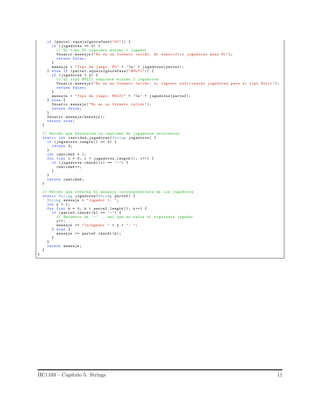 if ( parte1 . equalsIgnoreCase("PC")) {
if (jugadores == 0) {
// El tipo PC requiere minimo 1 jugador
Usuario .mensaje ("No es un formato valido : No especifico jugadores para Pc");
return false;
}
mensaje = "Tipo de juego: PC" + ’n’ + jugadores(parte2 );
} else if (parte1 . equalsIgnoreCase("MULTI")) {
if (jugadores < 2) {
// El tipo MULTI requiere minimo 2 jugadores
Usuario .mensaje ("No es un formato valido : no ingreso suficientes jugadores para el tipo Multi");
return false;
}
mensaje = "Tipo de juego: MULTI" + ’n’ + jugadores(parte2 );
} else {
Usuario .mensaje ("No es un formato valido ");
return false;
}
Usuario .mensaje (mensaje );
return true;
}
// Metodo que Determina la cantidad de jugadores existentes
static int cantidad_jugadores(String jugadores) {
if ( jugadores.length () == 0) {
return 0;
}
int cantidad = 1;
for (int i = 0; i < jugadores.length (); i++) {
if (jugadores.charAt (i) == ’-’) {
cantidad ++;
}
}
return cantidad ;
}
// Metodo que retorna El mensaje correspondiente de los jugadores
static String jugadores(String parte2 ) {
String mensaje = "Jugador 1: ";
int y = 1;
for (int k = 0; k < parte2 .length (); k++) {
if (parte2 .charAt (k) == ’-’) {
// Encontro un ’-’... asi que se salta al siguiente jugador
y++;
mensaje += "nJugador " + y + ": ";
} else {
mensaje += parte2 . charAt (k);
}
}
return mensaje ;
}
}
IIC1103 – Cap´ıtulo 5: Strings 11
 