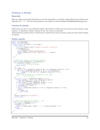 Problema 4: Double
Enunciado
Haga un c´odigo que permita determinar si un texto ingresado es un double, independiente que el n´umero este
separado con: ’.’ o ’,’. De ´esta forma podemos usar seguros el m´etodo Double.ParseDouble(String str);.
Criterios de soluci´on
Observamos que ´esta es una validaci´on simple, s´olo debemos veriﬁcar que los caracteres sean n´umeros, signo
negativo, o separadores v´alidos, adem´as de que s´olo exista un separador.
Adicionalmente podemos hacer el m´etodo que transforme las comas en puntos, para que Java pueda manejar
el n´umero.
Posible soluci´on
import iic1103Package.*;
public class Principal {
public static void main(String [] args) {
while (true) {
String x = Usuario .texto ("Ingrese el decimal a validar ");
if (esDouble (x)) {
x = remplazar(x);
double numero = Double .parseDouble(x);
Usuario .mensaje ("El numero ingresado es: " + numero );
break ;
}
}
}
// Metodo que valida si un numero es decimal
static boolean esDouble (String aComprobar) {
if ( aComprobar.length () == 0) {
// Si es vacio no sera un double
return false;
}
int comas = 0;
if (!(48 <= (int) aComprobar.charAt (0) && (int) aComprobar.charAt (0) <= 57)
&& !(( int) aComprobar.charAt (0) == 44 || (int) aComprobar
.charAt (0) == 46) && (int) aComprobar.charAt (0) != 45) {
return false;
// Si no es un numero , ni un separador ni un signo
// ’-’... no es un double
}
for (int i = 1; i < aComprobar.length (); i++) {
boolean esnumero = 48 <= (int) aComprobar. charAt (i)
&& (int) aComprobar.charAt (i) <= 57;
boolean escoma = (int) aComprobar.charAt (i) == 44
|| (int) aComprobar.charAt (i) == 46;
if (! esnumero && !escoma ) {
return false;
} else if (aComprobar. charAt (i) == 44 || aComprobar.charAt (i) == 46) {
comas ++;
if (comas > 1)
return false;
}
}
Usuario .mensaje ("Es un double ");
return true;
}
// Metodo que reemplaza la primera ’,’ por ’.’
static String remplazar(String s) {
int donde = s.indexOf (",");
if(donde != -1) {
return (s.substring(0, donde) + ’.’ + s. substring(donde + 1));
}else{
return s;
}
}
}
IIC1103 – Cap´ıtulo 5: Strings 12
 