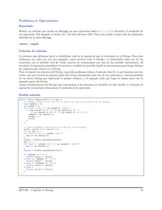 Problema 5: Operaciones
Enunciado
Realice un m´etodo que reciba un String con una operaci´on b´asica (+, −, ∗, /) y devuelve el resultado de
esa operaci´on. Por ejemplo si recibe 4,5 + 35 debe devolver 39,5. Para esto puede ocupar s´olo los siguientes
m´etodos de la clase String:
charAt, length
Criterios de soluci´on
Lo primero que debemos hacer es identiﬁcar cu´al es la operaci´on que se encuentra en el String. Para esto
utilizamos un ciclo (un for por ejemplo), para recorrer todo el String e ir obteniendo cada uno de los
caracteres con el m´etodo charAt. Cada caracter lo comparamos con una de las posibles operaciones. Al
encontrar la operaci´on guardamos el caracter y tambi´en la posici´on donde la encontramos para luego obtener
los n´umeros que vienen en el String.
Para recuperar los n´umeros del String, como s´olo podemos utilizar el m´etodo charAt, lo que hacemos son dos
ciclos, uno que recorra la primera parte del string obteniendo cada uno de los caracteres y concaten´andolos
en un nuevo String que represente el primer n´umero, y el segundo ciclo que haga lo mismo pero con la
segunda parte del String.
Luego transformamos los Strings que representan a los n´umeros en variables de tipo double y revisando la
operaci´on encontrada retornamos el resultado de la operaci´on.
Posible soluci´on
public double Operacion(String op) {
// Debemos identificar cual es la operacion que se encuentra en el String
char opDada = 0;
int posOp = 0;
for (int i = 0; i < op. length (); i++) {
if (op.charAt (i) == ’+’ || op.charAt (i) == ’-’
|| op.charAt (i) == ’*’ || op.charAt (i) == ’/’) {
opDada = op.charAt (i);
posOp = i;
break ;
}
}
// Ahora debemos identificar los valores involucrados
double valor1 = 0, valor2 = 0;
String aux = "";
for (int i = 0; i < posOp ; i++) {
aux += op.charAt (i);
}
valor1 = Double . parseDouble(aux);
aux = "";
for (int i = posOp + 1; i < op.length (); i++) {
aux += op.charAt (i);
}
valor2 = Double . parseDouble(aux);
if ( opDada == ’+’) {
return valor1 + valor2 ;
} else if (opDada == ’-’) {
return valor1 - valor2 ;
} else if (opDada == ’*’) {
return valor1 * valor2 ;
} else {
return valor1 / valor2 ;
}
}
IIC1103 – Cap´ıtulo 5: Strings 13
 