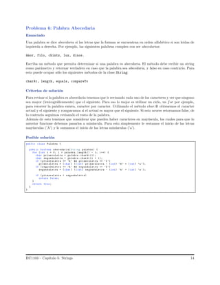 Problema 6: Palabra Abecedaria
Enunciado
Una palabra se dice abecedaria si las letras que la forman se encuentran en orden alfab´etico si son le´ıdas de
izquierda a derecha. Por ejemplo, las siguientes palabras cumplen con ser abecedarias:
Amor, filo, chintz, luz, dinos.
Escriba un m´etodo que permita determinar si una palabra es abecedaria. El m´etodo debe recibir un string
como par´ametro y retornar verdadero en caso que la palabra sea abecedaria, y falso en caso contrario. Para
esto puede ocupar s´olo los siguientes m´etodos de la clase String:
charAt, length, equals, compareTo
Criterios de soluci´on
Para revisar si la palabra es abecedaria tenemos que ir revisando cada uno de los caracteres y ver que ninguno
sea mayor (lexicogr´aﬁcamente) que el siguiente. Para eso lo mejor es utilizar un ciclo, un for por ejemplo,
para recorrer la palabra entera, caracter por caracter. Utilizando el m´etodo charAt obtenemos el caracter
actual y el siguiente y comparamos si el actual es mayor que el siguiente. Si esto ocurre retornamos false, de
lo contrario seguimos revisando el resto de la palabra.
Adem´as de esto tenemos que considerar que pueden haber caracteres en may´uscula, los cuales para que lo
anterior funcione debemos pasarlos a min´uscula. Para esto simplemente le restamos el inicio de las letras
may´usculas (’A’) y le sumamos el inicio de las letras min´usculas (’a’).
Posible soluci´on
public class Palabra {
public boolean abecedaria(String palabra ) {
for (int i = 0; i < palabra .length () - 1; i++) {
char primeraLetra = palabra .charAt (i);
char segundaLetra = palabra .charAt (i + 1);
if (primeraLetra >= ’A’ && primeraLetra <= ’Z’)
primeraLetra = (char) (( int) primeraLetra - (int) ’A’ + (int) ’a’);
if (segundaLetra >= ’A’ && segundaLetra <= ’Z’)
segundaLetra = (char) (( int) segundaLetra - (int) ’A’ + (int) ’a’);
if (primeraLetra > segundaLetra)
return false;
}
return true;
}
}
IIC1103 – Cap´ıtulo 5: Strings 14
 