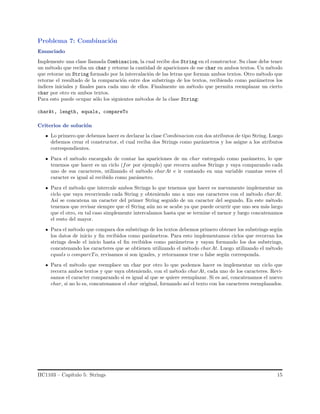 Problema 7: Combinaci´on
Enunciado
Implemente una clase llamada Combinacion, la cual recibe dos String en el constructor. Su clase debe tener
un m´etodo que reciba un char y retorne la cantidad de apariciones de ese char en ambos textos. Un m´etodo
que retorne un String formado por la intercalaci´on de las letras que forman ambos textos. Otro m´etodo que
retorne el resultado de la comparaci´on entre dos substrings de los textos, recibiendo como par´ametros los
´ındices iniciales y ﬁnales para cada uno de ellos. Finalmente un m´etodo que permita reemplazar un cierto
char por otro en ambos textos.
Para esto puede ocupar s´olo los siguientes m´etodos de la clase String:
charAt, length, equals, compareTo
Criterios de soluci´on
Lo primero que debemos hacer es declarar la clase Combinacion con dos atributos de tipo String. Luego
debemos crear el constructor, el cual reciba dos Strings como par´ametros y los asigne a los atributos
correspondientes.
Para el m´etodo encargado de contar las apariciones de un char entregado como par´ametro, lo que
tenemos que hacer es un ciclo (for por ejemplo) que recorra ambos Strings y vaya comparando cada
uno de sus caracteres, utilizando el m´etodo charAt e ir contando en una variable cuantas veces el
caracter es igual al recibido como par´ametro.
Para el m´etodo que intercale ambos Strings lo que tenemos que hacer es nuevamente implementar un
ciclo que vaya recorriendo cada String y obteniendo uno a uno sus caracteres con el m´etodo charAt.
As´ı se concatena un caracter del primer String seguido de un caracter del segundo. En este m´etodo
tenemos que revisar siempre que el String a´un no se acabe ya que puede ocurrir que uno sea m´as largo
que el otro, en tal caso simplemente intercalamos hasta que se termine el menor y luego concatenamos
el resto del mayor.
Para el m´etodo que compara dos substrings de los textos debemos primero obtener los substrings seg´un
los datos de inicio y ﬁn recibidos como par´ametros. Para esto implementamos ciclos que recorran los
strings desde el inicio hasta el ﬁn recibidos como par´ametros y vayan formando los dos substrings,
concatenando los caracteres que se obtienen utilizando el m´etodo charAt. Luego utilizando el m´etodo
equals o compareTo, revisamos si son iguales, y retornamos true o false seg´un corresponda.
Para el m´etodo que reemplace un char por otro lo que podemos hacer es implementar un ciclo que
recorra ambos textos y que vaya obteniendo, con el m´etodo charAt, cada uno de los caracteres. Revi-
samos el caracter comparando si es igual al que se quiere reemplazar. Si es as´ı, concatenamos el nuevo
char, si no lo es, concatenamos el char original, formando as´ı el texto con los caracteres reemplazados.
IIC1103 – Cap´ıtulo 5: Strings 15
 