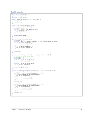 Posible soluci´on
public class Combinacion {
private String texto1 ;
private String texto2 ;
public Combinacion(String t1 , String t2) {
texto1 = t1;
texto2 = t2;
}
public int Apariciones(char c) {
String t = texto1 + texto2 ;
int apariciones = 0;
for (int i = 0; i < t. length (); i++) {
if (t.charAt (i) == c) {
apariciones++;
}
}
return apariciones;
}
public String Intercalacion() {
String res = "";
for (int i = 0; i < texto1 .length () || i < texto2 .length (); i++) {
if (i < texto1 .length ()) {
res += texto1 .charAt (i);
}
if (i < texto2 .length ()) {
res += texto2 .charAt (i);
}
}
return res;
}
public boolean Comparar (int i1 , int f1 , int i2 , int f2) {
// Obtenemos ambos substrings
String t1 = "";
String t2 = "";
for (int i = i1; i <= f1; i++) {
t1 += texto1 .charAt (i);
}
for (int i = i2; i <= f2; i++) {
t2 += texto2 .charAt (i);
}
return t1.equals (t2);
}
public void Reemplazar(char charOriginal , char charReemplazo) {
String aux = "";
for (int i = 0; i < texto1 .length (); i++) {
if (texto1 .charAt (i) == charOriginal) {
aux += charReemplazo;
} else {
aux += texto1 .charAt (i);
}
}
texto1 = aux;
aux = "";
for (int i = 0; i < texto2 .length (); i++) {
if (texto2 .charAt (i) == charOriginal) {
aux += charReemplazo;
} else {
aux += texto2 .charAt (i);
}
}
texto2 = aux;
}
}
IIC1103 – Cap´ıtulo 5: Strings 16
 