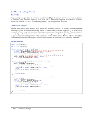 Problema 8: C´odigo Simple
Enunciado
Haga un programa que dado un mensaje y un n´umero codiﬁque el mensaje, moviendo las letras un n´umero
de posiciones igual al n´umero ingresado, en la tabla ASCII. Por simplicidad puede transformar el mensaje a
min´usculas. Adem´as escriba en el main una prueba del funcionamiento del programa.
Criterios de soluci´on
Seg´un el enunciado, primero debemos pedir al usuario el mensaje a codiﬁcar y un n´umero (lo llamaremos base
del c´odigo). Dados estos n´umeros debemos obtener el valor de cada letra (s´olo las letras) en la tabla ASCII,
y sumarle la base. Luego imprimiremos el mensaje, para mostrar el mensaje codiﬁcado. Para decodiﬁcar el
mensaje el procedimiento es inverso, debemos restar la base, pero considerando que cambiaron los extremos
en que los caracteres corresponden a letras (se suma la base a cada extremo). Adem´as debemos decodiﬁcar
el mensaje con una base distinta, para mostrar que se requiere de ´esta para poder realizar la operaci´on.
Posible soluci´on
import iic1103Package.*;
public class Principal {
public static void main(String [] args) {
String mensaje = Usuario . texto("Ingrese el mensaje que desea codificar.");
int base = Usuario .entero (" Ingrese la base del codigo ");
String codificado = codificar(mensaje , base);
Usuario .mensaje (" Codificado:n" + codificado);
Usuario .mensaje (" Decodificado Base 10:n" + decodificar(codificado , 10));
Usuario .mensaje (" Decodificado Base " + base + ":n"
+ decodificar(codificado , base ));
}
public static String codificar(String mensaje , int base) {
String resultado = "";
mensaje = mensaje . toLowerCase();
for (int i = 0; i < mensaje .length (); i++) {
if (mensaje .charAt (i) >= 97 && mensaje . charAt (i) <= 122) {
resultado += (char) ( mensaje .charAt (i) + base );
} else {
resultado += (char) mensaje .charAt (i);
}
}
return resultado;
}
public static String decodificar(String mensaje , int base) {
String resultado = "";
mensaje = mensaje . toLowerCase();
for (int i = 0; i < mensaje .length (); i++) {
if (mensaje .charAt (i) >= 97 + base
&& mensaje .charAt (i) <= 122 + base) {
resultado += (char) ( mensaje .charAt (i) - base );
} else {
resultado += (char) mensaje .charAt (i);
}
}
return resultado;
}
}
IIC1103 – Cap´ıtulo 5: Strings 17
 