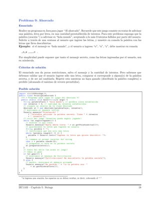 Problema 9: Ahorcado
Enunciado
Realice un programa en Java para jugar “Al ahorcado”. Recuerde que este juego consiste en tratar de adivinar
una palabra, letra por letra, en una cantidad preestablecida de intentos. Para este problema suponga que la
palabra (oraci´on 1
) a adivinar es “hola mundo”, aceptando a lo m´as 3 intentos fallidos por parte del usuario.
Solicite a trav´es de una ventana al usuario que ingrese las letras, y muestre en consola la palabra con las
letras que lleva descubiertas.
Ejemplo: si el mensaje es “hola mundo”, y el usuario a ingreso “o”, “a”, “z”, debe mostrar en consola
_o_a ____o .
Por simplicidad puede suponer que tanto el mensaje secreto, como las letras ingresadas por el usuario, son
en min´uscula.
Criterios de soluci´on
El enunciado nos da pocas restricciones, salvo el mensaje y la cantidad de intentos. Pero sabemos que
debemos validar que el usuario ingrese s´olo una letra, comparar si corresponde a alguna(s) de la palabra
secreta, y de ser as´ı cambiarla. Repetir esto mientras no haya ganado (descifrado la palabra completa) o
perdido (alcanzado el m´aximo de errores permitidos).
Posible soluci´on
import iic1103Package.*;
public class PrincipalAhorcado {
/** * Programa para jugar el juego del Ahorcado */
public static void main(String [] args) {
String palabraClave = "hola mundo"; // palabra clave establecida
int intentos = 3; // cantidad de intentos establecidos
// creamos un objetos de la clase Ahorcado
Ahorcado a1 = new Ahorcado (palabraClave , intentos );
// mostramos el mensaje inicial
Usuario .mensaje (" Bienvenido! "
+ "nIntente adivinar la palabra secreta . Tiene " + intentos
+ " intentos ");
// ciclo del juego (mientras pueda seguir jugando )
while (a1.seguirJugando()) {
// mostrar lo que lleva
Usuario .mensaje ("Hasta ahora lleva: " + a1. getPalabraActual());
// guardaremos la letra que ingrese el usuario
String palabra = "";
// verificamos que sea solo una letra
while (palabra .length () != 1) {
palabra = Usuario .texto ("Ingrese la letra que quiere descubrir: ");
}
// tomamos el primer caracter del string
char c = palabra .charAt (0);
// preguntar si esta en la palabra secreta
a1. preguntarLetra(c);
}
// fuera del while (se acabo el juego)
// vemos si gano
if (a1.gano ()) {
// mostramos el mensaje de felicitacion
Usuario .mensaje (" Felicitaciones! Ha descubierto la palabra secreta ");
} else {
// perdio , mostramos el mensaje avisando
Usuario .mensaje ("Ha perdido ." + "n La palabra era: "
+ a1. getPalabraClave());
}
}
}
1si ingresa una oraci´on, los espacios no se deben ocultar, es decir, colocando el “ ”
IIC1103 – Cap´ıtulo 5: Strings 18
 