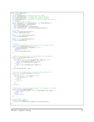 public class Ahorcado {
// [ ATRIBUTOS]
String palabraClave; // palabra clave del juego
String palabraActual; // palabra que lleva el usuario
int intentosFallidos; // cantidad de intentos fallidos
int intentosMaximo; // cantidad de intentos maximos por fallar
// [METODOS ]
// Constructor de la clase
public Ahorcado (String palabraClave , int intentosMaximo) {
this. palabraClave = palabraClave;
this. intentosFallidos = 0;
this. intentosMaximo = intentosMaximo;
this. palabraActual = ocultarPalabra( palabraClave);
}
// getters
public int getIntentosActual() {
return intentosFallidos;
}
public String getPalabraActual() {
return palabraActual;
}
public String getPalabraClave() {
return palabraClave;
}
// Otros ...
// metodo que determina si la letra esta en la palabra clave
public void preguntarLetra(char c) {
if (this.palabraClave. contains (c + "")) {
descubrirLetra(c);
} else {
this. intentosFallidos++;
}
}
// metodo que cambia cada "_" por la letra que corresponde
public void descubrirLetra(char c) {
String aux = "";
for (int i = 0; i < this. palabraClave.length (); i++) {
if (this.palabraClave. charAt (i) == c) {
aux += this. palabraClave.charAt (i);
} else {
aux += this. palabraActual.charAt (i);
}
}
this. palabraActual = aux;
}
// esconde la palabra clave , cambiando cada caracter por "_"
public String ocultarPalabra(String m) {
String s = "";
for (int i = 0; i < m. length (); i++) {
if (m.charAt (i) == ’ ’) {
s += " ";
} else {
s += "_";
}
}
return s;
}
// determina si se puede seguir jugando (no ha ganado ni perdido )
public boolean seguirJugando() {
if (this.intentosFallidos < this. intentosMaximo && !gano ()) {
return true;
} else {
return false;
}
}
// determina si gano
public boolean gano() {
return this.palabraClave. equals (this. palabraActual);
}
}
IIC1103 – Cap´ıtulo 5: Strings 19
 