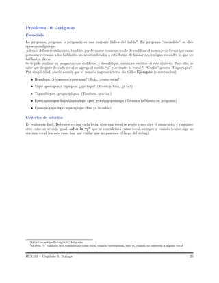 Problema 10: Jerigonza
Enunciado
La jerigonza, jerigonzo o jerigoncio es una variante l´udica del habla2
. En jerigonza “escondido” se dice
epescopondipidopo.
Adem´as del entretenimiento, tambi´en puede usarse como un modo de codiﬁcar el mensaje de forma que otras
personas cercanas a los hablantes no acostumbrados a esta forma de hablar no consigan entender lo que los
hablantes dicen.
Se le pide realizar un programa que codiﬁque, y decodiﬁque, mensajes escritos en este dialecto. Para ello, se
sabe que despu´es de cada vocal se agrega el sonido “p” y se repite la vocal 3
. “Carlos” genera “Caparlopos”.
Por simplicidad, puede asumir que el usuario ingresar´a texto sin tildes Ejemplo: (conversaci´on)
Hopolapa, ¿copomopo epestapas? (Hola, ¿como estas?)
Yopo epestopoypi bipiepen, ¿ypi tupu? (Yo estoy bien, ¿y tu?)
Tapambiepen, grapacipiapas. (Tambien, gracias.)
Epestapamopos hapablapandopo epen jeperipigoponzapa (Estamos hablando en jerigonza)
Epesopo yapa lopo sapabipiapa (Eso ya lo sabia)
Criterios de soluci´on
Es realmente f´acil. Debemos revisar cada letra: si es una vocal se repite como dice el enunciado, y cualquier
otro caracter se deja igual, salvo la “y” que se considerar´a como vocal, siempre y cuando lo que siga no
sea una vocal (en este caso, hay que cuidar que no pasemos el largo del string).
2http://es.wikipedia.org/wiki/Jerigonza
3la letra “y” tambi´en ser´a considerada como vocal cuando corresponda, esto es, cuando no anteceda a alguna vocal
IIC1103 – Cap´ıtulo 5: Strings 20
 