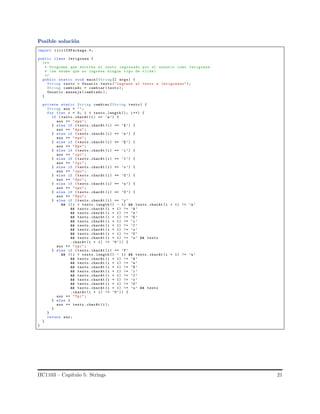 Posible soluci´on
import iic1103Package.*;
public class Jerigonza {
/**
* Programa que escribe el texto ingresado por el usuario como Jerigonza.
* (se asume que no ingresa ningun tipo de tilde)
*/
public static void main(String [] args) {
String texto = Usuario .texto ("Ingrese el texto a Jerigonzar");
String cambiado = cambiar (texto );
Usuario .mensaje (cambiado );
}
private static String cambiar (String texto) {
String aux = "";
for (int i = 0; i < texto .length (); i++) {
if (texto.charAt (i) == ’a’) {
aux += "apa";
} else if (texto.charAt (i) == ’A’) {
aux += "Apa";
} else if (texto.charAt (i) == ’e’) {
aux += "epe";
} else if (texto.charAt (i) == ’E’) {
aux += "Epe";
} else if (texto.charAt (i) == ’i’) {
aux += "ipi";
} else if (texto.charAt (i) == ’I’) {
aux += "Ipi";
} else if (texto.charAt (i) == ’o’) {
aux += "opo";
} else if (texto.charAt (i) == ’O’) {
aux += "Opo";
} else if (texto.charAt (i) == ’u’) {
aux += "upu";
} else if (texto.charAt (i) == ’U’) {
aux += "Upu";
} else if (texto.charAt (i) == ’y’
&& ((i < texto. length () - 1) && texto. charAt (i + 1) != ’a’
&& texto.charAt (i + 1) != ’A’
&& texto.charAt (i + 1) != ’e’
&& texto.charAt (i + 1) != ’E’
&& texto.charAt (i + 1) != ’i’
&& texto.charAt (i + 1) != ’I’
&& texto.charAt (i + 1) != ’o’
&& texto.charAt (i + 1) != ’O’
&& texto.charAt (i + 1) != ’u’ && texto
.charAt (i + 1) != ’U’)) {
aux += "ypi";
} else if (texto.charAt (i) == ’Y’
&& ((i < texto. length () - 1) && texto. charAt (i + 1) != ’a’
&& texto.charAt (i + 1) != ’A’
&& texto.charAt (i + 1) != ’e’
&& texto.charAt (i + 1) != ’E’
&& texto.charAt (i + 1) != ’i’
&& texto.charAt (i + 1) != ’I’
&& texto.charAt (i + 1) != ’o’
&& texto.charAt (i + 1) != ’O’
&& texto.charAt (i + 1) != ’u’ && texto
.charAt (i + 1) != ’U’)) {
aux += "Ypi";
} else {
aux += texto.charAt (i);
}
}
return aux;
}
}
IIC1103 – Cap´ıtulo 5: Strings 21
 