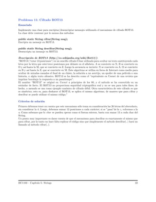 Problema 11: Cifrado ROT13
Enunciado
Implemente una clase para encriptar/desencriptar mensajes utilizando el mecanismo de cifrado ROT13.
La clase debe contener por lo menos dos m´etodos:
public static String cifrar(String msg);
Encripta un mensaje en ROT13.
public static String descifrar(String msg);
Desencripta un mensaje en ROT13.
Descripci´on de ROT13 (http://es.wikipedia.org/wiki/Rot13/):
“ROT13 (“rotar 13 posiciones”) es un sencillo cifrado C´esar utilizado para ocultar un texto sustituyendo cada
letra por la letra que est´a trece posiciones por delante en el alfabeto. A se convierte en N, B se convierte en
O y as´ı hasta la M, que se convierte en Z. Luego la secuencia se invierte: N se convierte en A, O se convierte
en B y as´ı hasta la Z, que se convierte en M. Este algoritmo se utiliza en foros de Internet como medio para
ocultar de miradas casuales el ﬁnal de un chiste, la soluci´on a un acertijo, un spoiler de una pel´ıcula o una
historia, o alg´un texto ofensivo. ROT13 se ha descrito como el “equivalente en Usenet de una revista que
imprime bocabajo la respuesta a un pasatiempo”.
El nombre “ROT13” se origin´o en Usenet a principios de los 80, y el m´etodo se ha convertido en un
est´andar de facto. El ROT13 no proporciona seguridad criptogr´aﬁca real y no se usa para tales ﬁnes; de
hecho, a menudo se usa como ejemplo can´onico de cifrado d´ebil. Otra caracter´ıstica de este cifrado es que
es sim´etrico; esto es, para deshacer el ROT13, se aplica el mismo algoritmo, de manera que para cifrar y
descifrar se puede utilizar el mismo c´odigo.”
Criterios de soluci´on
Primero debemos tener en cuenta que este mecanismo s´olo toma en consideraci´on las 26 letras del abecedario,
sin considerar la ˜n. Luego, debemos sumar 13 posiciones a cada car´acter; si se ”pasa”de la z, volvemos a la
a. Como sabemos que lo char se pueden operar como si fueran enteros, basta con sumar 13 a cada char del
String.
Un punto muy importante es darse cuenta de que el mecanismo para descifrar es exactamente el mismo que
para cifrar, por lo tanto no hace falta replicar el c´odigo sino que simplemente el m´etodo descifrar(..) har´a un
llamado al m´etodo cifrar(..).
IIC1103 – Cap´ıtulo 5: Strings 22
 