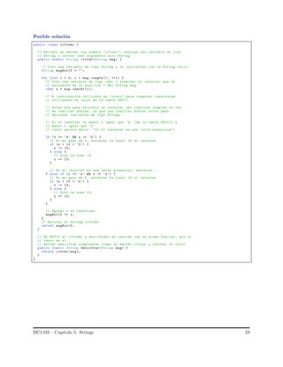 Posible soluci´on
public class Cifrado {
// Declaro un metodo con nombre "cifrar "; retorna una variable de tipo
// String y recibe como argumento otro String .
public static String cifrar (String msg) {
// Creo una variable de tipo String y la inicializo con un String vacio .
String msgRot13 = "";
for (int i = 0; i < msg. length (); ++i) {
// Creo una variable de tipo char y almaceno el caracter que se
// encuentra en la posicion i del String msg.
char x = msg.charAt (i);
// A continuacion utilizare un "truco" para comparar caracteres
// utilizando su valor en la tabla ASCII.
// Noten que para escribir un caracter uso comillas simples en vez
// de comillas dobles , ya que las comillas dobles sirve para
// declarar variables de tipo String .
// Si el caracter es mayor o igual que ’A’ (en la tabla ASCII) y
// menor o igual que ’Z’
// (esto quiere decir: "si el caracter es una letra mayuscula")
if (x >= ’A’ && x <= ’Z ’) {
// Si me paso de Z, entonces le resto 13 al caracter .
if (x + 13 > ’Z’) {
x -= 13;
} else {
// Sino le sumo 13.
x += 13;
}
// Si el caracter es una letra minuscula , entonces ...
} else if (x >= ’a’ && x <= ’z’) {
// Si me paso de Z, entonces le resto 13 al caracter .
if (x + 13 > ’z’) {
x -= 13;
} else {
// Sino le sumo 13.
x += 13;
}
}
// Agrego x al resultado.
msgRot13 += x;
}
// Retorno el String cifrado .
return msgRot13 ;
}
// En ROT13 el cifrado y descifrado se realiza con la misma funcion , por lo
// tanto en el
// metodo descifrar simplemten llamo al metodo cifrar y retorno su valor .
public static String descifrar(String msg) {
return cifrar (msg);
}
}
IIC1103 – Cap´ıtulo 5: Strings 23
 