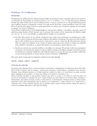 Problema 12: Codiﬁcaci´on
Enunciado
El algoritmo de codiﬁcaci´on del capit´an Crunch codiﬁca un mensaje de texto tomando cada una de sus letras
y sum´andole 13. Por ejemplo, se convierte la letra ’a’ en ’ n ’ y la letra ’ b ’ en ’ o’. Las letras que se obtienen
forman una anillo al ﬁnal, por lo que al codiﬁcar la letra ’z’ ´esta se convierte en ’m’. El procedimiento general
para codiﬁcar entonces, corresponde a sumar 13 a cada una de las letras, y para decodiﬁcar restar 13 a cada
letra. El m´etodo del capit´an Crunch se puede generalizar, de manera que, en lugar de agregar 13 a las letras,
se agregue un n´umero cualquiera.
Usted deber´a implementar la clase Codificador la cual permite codiﬁcar y decodiﬁcar mensajes usando el
algoritmo antes descrito. Puede suponer que el mensaje s´olo contiene letras min´usculas del alfabeto ingl´es
(i.e. sin ’ch’, ’ll’, ni ’˜n’). En detalle, su c´odigo deber´a cumplir con lo siguiente:
Su clase debe proveer de un m´etodo constructor que reciba como par´ametro la cantidad que se debe
sumar o restar a cada una de letras para codiﬁcar o decodiﬁcar un mensaje. El constructor debe veriﬁcar
que el valor recibido sea un entero mayor o igual que 0, y menor o igual que 26. El constructor adem´as
debe ser capaz de establecer si fue creado en forma exitosa para que cuando el objeto sea utilizado
para codiﬁcar o decodiﬁcar, se pueda determinar si la operaci´on se puede ejecutar o no.
Escriba un m´etodo que permita codiﬁcar y decodiﬁcar un mensaje. El m´etodo recibe como par´ametro
el mensaje y un boolean que indica si se desea codiﬁcar (true) o decodiﬁcar (false). El m´etodo retorna
un String con el mensaje codiﬁcado o decodiﬁcado seg´un sea el caso. En caso que el objeto codiﬁcador
no haya sido inicializado en forma exitosa retorna el mensaje ”#ERROR#”.
Para esto puede ocupar s´olo los siguientes m´etodos de la clase String:
charAt, length, equals, compareTo
Criterios de soluci´on
Lo primero que debemos hacer, como nos indica el enunciado, es implementar el constructor de la clase. ´Este
debe recibir el n´umero que se sumar´a y restar´a para encriptar y desencriptar y guardarlo como atributo.
Adem´as, como debemos mostrar si el objeto pudo ser creado con ´exito, y el constructor no puede retornar
nada, agregamos otro atributo a la clase que indique si el objeto se cre´o bien o no.
Para el m´etodo encriptar lo que primero tenemos que hacer es revisar si el objeto se cre´o con ´exito. Si
no fue as´ı retornamos el mensaje de error. Luego tenemos que determinar si el usuario desea encriptar o
desencriptar, para saber si sumar o restar a cada caracter. A continuaci´on, debemos sumar (o restar) tantas
posiciones como valor determinado por el usuario en el constructor, a cada car´acter; si se ”pasa”de la z,
volvemos a la a. Como sabemos que los char se pueden operar como si fueran enteros, basta con sumar (o
restar) la cantidad adecuada a cada char del String.
IIC1103 – Cap´ıtulo 5: Strings 24
 