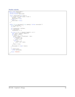Posible soluci´on
public class Codificador {
private int millave ;
private boolean habilitado;
public Codificador(int llave ) {
if (( llave >= 0) && (llave <= 26)) {
millave = llave;
habilitado = true;
} else {
habilitado = false;
}
}
public String encriptar(String mensaje , boolean encriptar) {
String encriptado = "";
int cero = ’a’ - 1;
int llaveActual = millave ;
if (! encriptar)
llaveActual *= -1;
for (int i = 0; i < mensaje .length (); i++) {
char letra = mensaje . charAt (i);
int valor = letra;
if (letra != ’ ’) {
valor = letra + llaveActual - cero;
if (encriptar) {
if (valor > 26)
valor %= 26;
} else {
if (valor < 0)
valor = 26 + valor ;
}
valor += cero;
}
encriptado += (char) ( valor );
}
if ( habilitado)
return encriptado;
return "#ERROR#";
}
}
IIC1103 – Cap´ıtulo 5: Strings 25
 