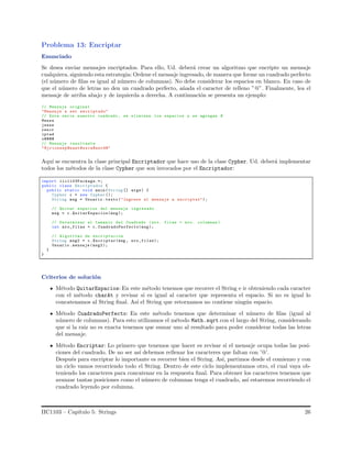 Problema 13: Encriptar
Enunciado
Se desea enviar mensajes encriptados. Para ello, Ud. deber´a crear un algoritmo que encripte un mensaje
cualquiera, siguiendo esta estrategia: Ordene el mensaje ingresado, de manera que forme un cuadrado perfecto
(el n´umero de ﬁlas es igual al n´umero de columnas). No debe considerar los espacios en blanco. En caso de
que el n´umero de letras no den un cuadrado perfecto, a˜nada el caracter de relleno ”@”. Finalmente, lea el
mensaje de arriba abajo y de izquierda a derecha. A continuaci´on se presenta un ejemplo:
// Mensaje original
"Mensaje a ser encriptado"
// Este seria nuestro cuadrado , se eliminan los espacios y se agregan @
Mensa
jease
rencr
iptad
o@@@@
// Mensaje resultante
" Mjrioeeep@nant@ssca@aerd@"
Aqu´ı se encuentra la clase principal Encriptador que hace uso de la clase Cypher. Ud. deber´a implementar
todos los m´etodos de la clase Cypher que son invocados por el Encriptador:
import iic1103Package.*;
public class Encriptador {
public static void main(String [] args) {
Cypher c = new Cypher ();
String msg = Usuario .texto ("Ingrese el mensaje a encriptar");
// Quitar espacios del mensaje ingresado
msg = c.QuitarEspacios(msg);
// Determinar el tamanio del Cuadrado (nro. filas = nro. columnas )
int nro_filas = c. CuadradoPerfecto(msg);
// Algoritmo de encriptacion
String msg2 = c. Encriptar(msg , nro_filas);
Usuario .mensaje (msg2);
}
}
Criterios de soluci´on
M´etodo QuitarEspacios: En este m´etodo tenemos que recorrer el String e ir obteniendo cada caracter
con el m´etodo charAt y revisar si es igual al caracter que representa el espacio. Si no es igual lo
concatenamos al String ﬁnal. As´ı el String que retornamos no contiene ning´un espacio.
M´etodo CuadradoPerfecto: En este m´etodo tenemos que determinar el n´umero de ﬁlas (igual al
n´umero de columnas). Para esto utilizamos el m´etodo Math.sqrt con el largo del String, considerando
que si la raiz no es exacta tenemos que sumar uno al resultado para poder considerar todas las letras
del mensaje.
M´etodo Encriptar: Lo primero que tenemos que hacer es revisar si el mensaje ocupa todas las posi-
ciones del cuadrado. De no ser as´ı debemos rellenar los caracteres que faltan con ’@’.
Despu´es para encriptar lo importante es recorrer bien el String. As´ı, partimos desde el comienzo y con
un ciclo vamos recorriendo todo el String. Dentro de este ciclo implementamos otro, el cual vaya ob-
teniendo los caracteres para concatenar en la respuesta ﬁnal. Para obtener los caracteres tenemos que
avanzar tantas posiciones como el n´umero de columnas tenga el cuadrado, as´ı estaremos recorriendo el
cuadrado leyendo por columna.
IIC1103 – Cap´ıtulo 5: Strings 26
 