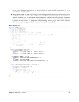 inicial. Si no, calculamos cuantas letras nos faltan y adem´as del primer apellido concatenamos las letras
que faltan del segundo apellido.
M´etodo nombreUsuarioFinal: Recibimos el String con los nombres de usuario ya existente y utilizando
el m´etodo contains revisamos si el nombre de usuario formado est´a contenido en los nombres de
usuarios recibidos. Si es as´ı, generamos aleatoriamente dos n´umeros: uno que determine la posici´on
y otro que sea el n´umero a intercalar en esa posici´on. Luego con el m´etodo substring separamos
el nombre de usuario inicial en dos y luego concatenamos la primera mitad, m´as el d´ıgito generado
aleatoriamente m´as la segunda mitad y tenemos el nombre de usuario ﬁnal.
Posible soluci´on
import iic1103Package.*;
public class NombredeUsuario {
private String nombreReal;
private String nomUsuIni;
private String nombreUsuario;
private String nombre1 , nombre2 , apellido1 , apellido2;
public NombredeUsuario(String nom1 , String nom2 , String ap1 , String ap2) {
nombre1 = nom1;
nombre2 = nom2;
apellido1 = ap1;
apellido2 = ap2;
if (nom2.length () == 0) {
nombreReal = nombre1 + " " + apellido1 + " " + apellido2;
} else {
nombreReal = nombre1 + " " + nombre2 + " " + apellido1 + " "
+ apellido2;
}
}
public void nombreUsuarioInicial() {
if ( nombre2 .length () == 0) {
nomUsuIni = "" + nombre1 .charAt (0) + nombre1 .charAt (1);
} else {
nomUsuIni = "" + nombre1 .charAt (0) + nombre2 .charAt (0);
}
if ( apellido1.length () >= 6) {
nomUsuIni = nomUsuIni + apellido1. substring(0, 6);
} else {
int k = 6 - apellido1. length ();
nomUsuIni = nomUsuIni + apellido1 + apellido2.substring(0, k);
}
}
public void nombreUsuarioFinal(String usuarios ) {
if (! usuarios .contains ( nomUsuIni)){
nombreUsuario = nomUsuIni;
} else {
int p = Aleatorio.entero (1, 7);
int q = Aleatorio.entero (1, 9);
nombreUsuario = nomUsuIni.substring(0, p) + q
+ nomUsuIni. substring(p + 1, 8);
}
}
}
IIC1103 – Cap´ıtulo 5: Strings 29
 