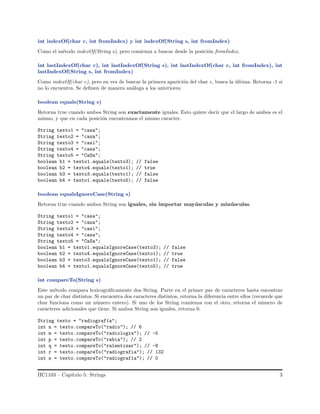 int indexOf(char c, int fromIndex) y int indexOf(String s, int fromIndex)
Como el m´etodo indexOf(String s), pero comienza a buscar desde la posici´on fromIndex.
int lastIndexOf(char c), int lastIndexOf(String s), int lastIndexOf(char c, int fromIndex), int
lastIndexOf(String s, int fromIndex)
Como indexOf(char c), pero en vez de buscar la primera aparici´on del char c, busca la ´ultima. Retorna -1 si
no lo encuentra. Se deﬁnen de manera an´aloga a los anteriores:
boolean equals(String s)
Retorna true cuando ambos String son exactamente iguales. Esto quiere decir que el largo de ambos es el
mismo, y que en cada posici´on encontramos el mismo caracter.
String texto1 = "casa";
String texto2 = "caza";
String texto3 = "casi";
String texto4 = "casa";
String texto5 = "CaSa";
boolean b1 = texto1.equals(texto3); // false
boolean b2 = texto4.equals(texto1); // true
boolean b3 = texto3.equals(texto1); // false
boolean b4 = texto1.equals(texto5); // false
boolean equalsIgnoreCase(String s)
Retorna true cuando ambos String son iguales, sin importar may´usculas y min´usculas.
String texto1 = "casa";
String texto2 = "caza";
String texto3 = "casi";
String texto4 = "casa";
String texto5 = "CaSa";
boolean b1 = texto1.equalsIgnoreCase(texto3); // false
boolean b2 = texto4.equalsIgnoreCase(texto1); // true
boolean b3 = texto3.equalsIgnoreCase(texto1); // false
boolean b4 = texto1.equalsIgnoreCase(texto5); // true
int compareTo(String s)
Este m´etodo compara lexicogr´aﬁcamente dos String. Parte en el primer par de caracteres hasta encontrar
un par de char distintos. Si encuentra dos caracteres distintos, retorna la diferencia entre ellos (recuerde que
char funciona como un n´umero entero). Si uno de los String comienza con el otro, retorna el n´umero de
caracteres adicionales que tiene. Si ambos String son iguales, retorna 0.
String texto = "radiograf´ıa";
int n = texto.compareTo("radio"); // 6
int m = texto.compareTo("radiolog´ıa"); // -5
int p = texto.compareTo("rabia"); // 2
int q = texto.compareTo("ralentizar"); // -8
int r = texto.compareTo("radiografia"); // 132
int s = texto.compareTo("radiograf´ıa"); // 0
IIC1103 – Cap´ıtulo 5: Strings 3
 