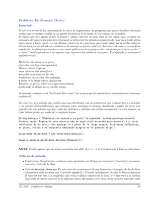 Problema 15: Mensaje Oculto
Enunciado
El servicio secreto le ha encomendado la tarea de implementar un programa que pueda descifrar mensajes
ocultos que se esperan recibir de un agente encubierto en la maﬁa de las revistas de far´andula.
Se espera que este agente utilice el primer y ´ultimo caracter de cada l´ınea de los textos para esconder los
mensajes, de manera que para leer el mensaje se deben leer los primeros caracteres de cada l´ınea desde arriba
hacia abajo y luego seguir con los ´ultimos caracteres de cada l´ınea pero desde abajo hacia arriba (salvo la
´ultima l´ınea, en la cu´al s´olo se considera en el mensaje su primer car´acter). Adem´as, si el car´acter es una letra
may´uscula, implicar´a que comienza una nueva palabra en el mensaje oculto, mientras que si es un punto ‘.’
o coma ‘,’ ser´a equivalente a un espacio (que separar´a dos palabras contiguas). Por ejemplo, si tenemos el
siguiente texto:
Mientras con ansias a su perro
esperaba, muchas preocupaciones
Gustavo ten´ıa. Esperar
unos minutos m´as su espiritu
socavaba escuchando el tic tac
tembloroso de su reloj. Sin embargo,
a pesar de la larga espera, ﬁnalmente
Einstein, su perro, volvi´o a su apreciado habitat
sembrando la alegr´ıa en su querido amigo.
El mensaje resultante ser´a “Me Gusta Este curso” (no se preocupe de may´usculas y min´usculas en el mensaje
resultante).
En concreto, se le solicita que escriba una clase Decifrador con un constructor que reciba el texto a descifrar
y un m´etodo descubrirMensaje que entregue como resultado el mensaje descifrado a partir del texto (sin
perjuicio de que adem´as agregue todos los atributos y m´etodos que estime necesarios). De esta manera, su
clase deber´a poder ser usada de la siguiente forma:
String mensaje = "Mientras con ansias a su perro n esperaba, muchas preocupacionesn
Gustavo ten´ıa. Esperarn unos minutos m´as su esp´ıritun socavaba escuchando el tic tacn
tembloroso de su reloj. Sin embargo,n a pesar de la larga espera, finalmente nEinstein,
su perro, volvi´o a su habitatn sembrando alegr´ıa en su querido amigo.";
Decifrador decifrador = new Decifrador(mensaje);
Usuario.mensaje(decifrador.descubrirMensaje());
NOTA: Puede suponer que no habr´a caracteres con tilde (´a, ´e, ´ı,. . . ) ni ˜n al principio y ﬁnal de cada l´ınea.
Criterios de soluci´on
Constructor: Simplemente recibimos como par´ametro un String que represente el mensaje y lo asigna-
mos al atributo de la clase.
M´etodo descubrirMensaje: En este m´etodo recorremos el String buscando el caracter de ﬁn de l´ınea
(obtenemos cada caracter con el m´etodo charAt()). Cuando encontramos el salto de l´ınea obtenemos
el caracter que est´a a la izquierda (que ser´ıa el ´ultimo caracter de la l´ınea) y el que est´a a la derecha
(que ser´ıa el primer caracter de la siguiente l´ınea). Revisamos si se trata de un caracter especial (como
IIC1103 – Cap´ıtulo 5: Strings 30
 