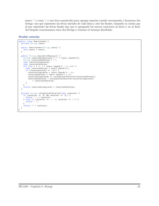 punto ‘.’ o coma ‘,’ o una letra may´uscula) para agregar espacios cuando corresponda y formamos dos
strings: uno que represente las letras iniciales de cada l´ınea y otro las ﬁnales, tomando en cuenta que
al que represente las letras ﬁnales hay que ir agregando los nuevos caracteres al inicio y no al ﬁnal.
As´ı despu´es concatenamos estos dos Strings y tenemos el mensaje descifrado.
Posible soluci´on
public class Descifrador {
private String texto;
public Descifrador(String texto) {
this. texto = texto;
}
public String descubrirMensaje() {
String resultadoIzquierdo = "" + texto.charAt (0);
String resultadoDerecho = "";
char caracterIzquierdo;
char caracterDerecho;
for (int i = 1; i < texto .length () - 1; i++) {
char caracterActual = texto.charAt (i);
if (caracterActual == ’n’) {
caracterIzquierdo = texto.charAt (i - 1);
caracterDerecho = texto .charAt (i + 1);
resultadoIzquierdo += interpretarCaracter(caracterDerecho);
resultadoDerecho = interpretarCaracter( caracterIzquierdo)
+ resultadoDerecho;
}
}
return resultadoIzquierdo + resultadoDerecho;
}
private String interpretarCaracter(char caracter ) {
if ( caracter >= ’A’ && caracter <= ’Z’) {
return " " + caracter ;
} else if (caracter == ’.’ || caracter == ’,’) {
return " ";
}
return "" + caracter ;
}
}
IIC1103 – Cap´ıtulo 5: Strings 31
 
