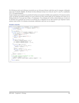 Si el String no est´a vac´ıo debemos recorrerlo con un ciclo para obtener cada letra que lo compone, utilizando
para esto el m´etodo charAt. Al obtener la letra debemos revisar si se trata de una C o una ˜N y cambiarlas
a C y N respectivamente.
Luego tenemos que encontrar la posici´on de la letra en la matriz recibida como par´ametro. Si vemos la matriz
como un String extendido podemos ver que la ﬁla de la letra estar´a dada por la posici´on de la letra en el
String divido en 5 (ya que son 5 ﬁlas y 5 columnas). Y la columna de la letra estar´a dada por el resto de
la divisi´on de la posici´on de la letra en el String por 5. Despu´es de eso s´olo tenemos que imprimir tantos
puntos como la ﬁla y la columna encontrada, separando cada uno con un espacio.
Posible soluci´on
public String aTap(String original , String matriz ) {
if (( original == null) || original .equals ("")) {
return original ;
}
String puntos = "";
for (int i = 0; i < original .length (); i++) {
String letra = "" + original .charAt (i);
if (letra.equals ("K")) {
letra = "C";
} else if (letra.equals ("N")) {
letra = "N";
}
int n = -1, m = -1;
if (matriz .indexOf (letra ) >= 0) {
n = matriz .indexOf (letra ) / 5;
m = matriz .indexOf (letra ) - n * 5;
}
if (n >= 0 && n >= 0) {
for (int j = 0; j <= n; j++) {
puntos = puntos + ".";
}
puntos = puntos + " ";
for (int j = 0; j <= m; j++) {
puntos = puntos + ".";
}
}
puntos = puntos + " ";
}
// NO DEBE INCLUIR UN ESPACIO AL FINAL
if ( puntos .length () > 0) {
puntos = puntos . substring(0, puntos .length () - 1);
}
return puntos ;
}
IIC1103 – Cap´ıtulo 5: Strings 33
 