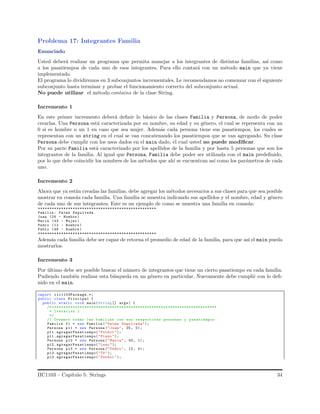 Problema 17: Integrantes Familia
Enunciado
Usted deber´a realizar un programa que permita manejar a los integrantes de distintas familias, as´ı como
a los pasatiempos de cada uno de esos integrantes. Para ello contar´a con un m´etodo main que ya viene
implementado.
El programa lo dividiremos en 3 subconjuntos incrementales. Le recomendamos no comenzar con el siguiente
subconjunto hasta terminar y probar el funcionamiento correcto del subconjunto actual.
No puede utilizar el m´etodo contains de la clase String.
Incremento 1
En este primer incremento deber´a deﬁnir lo b´asico de las clases Familia y Persona, de modo de poder
crearlas. Una Persona est´a caracterizada por su nombre, su edad y su g´enero, el cual se representa con un
0 si es hombre o un 1 en caso que sea mujer. Adem´as cada persona tiene sus pasatiempos, los cuales se
representan con un string en el cual se van concatenando los pasatiempos que se van agregando. Su clase
Persona debe cumplir con los usos dados en el main dado, el cual usted no puede modiﬁcar.
Por su parte Familia est´a caracterizado por los apellidos de la familia y por hasta 5 personas que son los
integrantes de la familia. Al igual que Persona, Familia debe poder ser utilizada con el main predeﬁnido,
por lo que debe coincidir los nombres de los m´etodos que ah´ı se encuentran as´ı como los par´ametros de cada
uno.
Incremento 2
Ahora que ya est´an creadas las familias, debe agregar los m´etodos necesarios a sus clases para que sea posible
mostrar en consola cada familia. Una familia se muestra indicando sus apellidos y el nombre, edad y g´enero
de cada uno de sus integrantes. Este es un ejemplo de como se muestra una familia en consola:
***************************************************
Familia : Palma Sepulveda
Juan (25 - Hombre )
Maria (43 - Mujer)
Pedro (12 - Hombre )
Pablo (48 - Hombre )
***************************************************
Adem´as cada familia debe ser capaz de retorna el promedio de edad de la familia, para que as´ı el main pueda
mostrarlos.
Incremento 3
Por ´ultimo debe ser posible buscar el n´umero de integrantes que tiene un cierto pasatiempo en cada familia.
Pudiendo tambi´en realizar esta b´usqueda en un g´enero en particular. Nuevamente debe cumplir con lo deﬁ-
nido en el main.
import iic1103Package.*;
public class Principal {
public static void main(String [] args) {
/* ***********************************************************************
* Iteracion 1
*/
// Creamos todas las familias con sus respectivas personas y pasatiempos
Familia f1 = new Familia ("Palma Sepulveda");
Persona p11 = new Persona (" Juan", 25, 0);
p11. agregarPasatiempo("Futbol ");
p11. agregarPasatiempo("Piano ");
Persona p12 = new Persona (" Maria", 43, 1);
p12. agregarPasatiempo("Leer");
Persona p13 = new Persona (" Pedro", 12, 0);
p13. agregarPasatiempo("TV");
p13. agregarPasatiempo("Futbol ");
IIC1103 – Cap´ıtulo 5: Strings 34
 