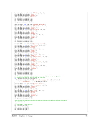 Persona p14 = new Persona (" Pablo", 48, 0);
p14. agregarPasatiempo("Leer");
p14. agregarPasatiempo("Futbol ");
p14. agregarPasatiempo("Comer ");
f1. agregarIntegrante(p11);
f1. agregarIntegrante(p12);
f1. agregarIntegrante(p13);
f1. agregarIntegrante(p14);
Familia f2 = new Familia ("Langdon Alarcon ");
Persona p21 = new Persona (" Carolina ", 13, 1);
p21. agregarPasatiempo("Bailar ");
p21. agregarPasatiempo("Leer");
Persona p22 = new Persona (" Isabel ", 17, 1);
p22. agregarPasatiempo("Cantar ");
p22. agregarPasatiempo("Leer");
p22. agregarPasatiempo("Futbol ");
Persona p23 = new Persona (" Jose", 30, 0);
p23. agregarPasatiempo("Futbol ");
p23. agregarPasatiempo("Comer ");
f2. agregarIntegrante(p21);
f2. agregarIntegrante(p22);
f2. agregarIntegrante(p23);
Familia f3 = new Familia ("Eterovic Zavala ");
Persona p31 = new Persona (" Yadran ", 45, 0);
p31. agregarPasatiempo("Tenis ");
p31. agregarPasatiempo("Leer");
Persona p32 = new Persona (" Tere", 19, 1);
p32. agregarPasatiempo("Comer ");
p32. agregarPasatiempo("Leer");
p32. agregarPasatiempo("Bailar ");
Persona p33 = new Persona (" Sole", 30, 1);
p33. agregarPasatiempo("Leer");
Persona p34 = new Persona (" Sebastian", 52, 0);
p33. agregarPasatiempo("Tenis ");
p33. agregarPasatiempo("Cocinar ");
p33. agregarPasatiempo("Comer ");
Persona p35 = new Persona (" Francisco", 35, 0);
p33. agregarPasatiempo("Futbol ");
p33. agregarPasatiempo("Leer");
Persona p36 = new Persona (" Matias ", 25, 0);
p33. agregarPasatiempo("Futbol ");
p33. agregarPasatiempo("Cocinar ");
f3. agregarIntegrante(p31);
f3. agregarIntegrante(p32);
f3. agregarIntegrante(p33);
f3. agregarIntegrante(p34);
f3. agregarIntegrante(p35);
// El metodo agregar persona debe retornar false si no es posible
// hacerlo porque ya esta llena la familia .
if (! f3.agregarIntegrante(p36)) {
Usuario .mensajeConsola("No se pudo agregar " + p36.getNombre()
+ " a la familia " + f3.getApellidos());
}
Familia f4 = new Familia ("Peralta Jara");
Persona p41 = new Persona (" Fernando ", 26, 0);
p41. agregarPasatiempo("Tenis ");
p41. agregarPasatiempo("Leer");
p41. agregarPasatiempo("Cantar ");
Persona p42 = new Persona (" Cata", 24, 1);
p42. agregarPasatiempo("Bailar ");
p42. agregarPasatiempo("Yoga");
p42. agregarPasatiempo("Cocinar ");
p42. agregarPasatiempo("Viajar ");
f4. agregarIntegrante(p41);
f4. agregarIntegrante(p42);
/* ***********************************************************************
* Iteracion 2
*/
// Mostramos cada familia
f1. mostrarFamilia();
f2. mostrarFamilia();
f3. mostrarFamilia();
f4. mostrarFamilia();
IIC1103 – Cap´ıtulo 5: Strings 35
 