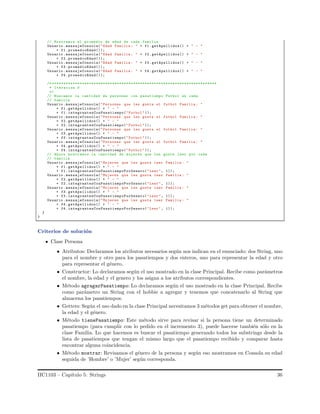 // Mostramos el promedio de edad de cada familia
Usuario .mensajeConsola("Edad Familia : " + f1. getApellidos() + " - "
+ f1.promedioEdad());
Usuario .mensajeConsola("Edad Familia : " + f2. getApellidos() + " - "
+ f2.promedioEdad());
Usuario .mensajeConsola("Edad Familia : " + f3. getApellidos() + " - "
+ f3.promedioEdad());
Usuario .mensajeConsola("Edad Familia : " + f4. getApellidos() + " - "
+ f4.promedioEdad());
/* ***********************************************************************
* Iteracion 3
*/
// Buscamos la cantidad de personas con pasatiempo Futbol en cada
// familia
Usuario .mensajeConsola("Personas que les gusta el futbol Familia : "
+ f1.getApellidos() + " - "
+ f1. integrantesConPasatiempo("Futbol "));
Usuario .mensajeConsola("Personas que les gusta el futbol Familia : "
+ f2.getApellidos() + " - "
+ f2. integrantesConPasatiempo("Futbol "));
Usuario .mensajeConsola("Personas que les gusta el futbol Familia : "
+ f3.getApellidos() + " - "
+ f3. integrantesConPasatiempo("Futbol "));
Usuario .mensajeConsola("Personas que les gusta el futbol Familia : "
+ f4.getApellidos() + " - "
+ f4. integrantesConPasatiempo("Futbol "));
// Ahora mostramos la cantidad de mujeres que les gusta leer por cada
// familia
Usuario .mensajeConsola("Mujeres que les gusta leer Familia : "
+ f1.getApellidos() + " - "
+ f1. integrantesConPasatiempoPorGenero("Leer", 1));
Usuario .mensajeConsola("Mujeres que les gusta leer Familia : "
+ f2.getApellidos() + " - "
+ f2. integrantesConPasatiempoPorGenero("Leer", 1));
Usuario .mensajeConsola("Mujeres que les gusta leer Familia : "
+ f3.getApellidos() + " - "
+ f3. integrantesConPasatiempoPorGenero("Leer", 1));
Usuario .mensajeConsola("Mujeres que les gusta leer Familia : "
+ f4.getApellidos() + " - "
+ f4. integrantesConPasatiempoPorGenero("Leer", 1));
}
}
Criterios de soluci´on
Clase Persona
• Atributos: Declaramos los atributos necesarios seg´un nos indican en el enunciado: dos String, uno
para el nombre y otro para los pasatiempos y dos enteros, uno para representar la edad y otro
para representar el g´enero.
• Constructor: Lo declaramos seg´un el uso mostrado en la clase Principal. Recibe como par´ametros
el nombre, la edad y el genero y los asigna a los atributos correspondientes.
• M´etodo agragarPasatiempo: Lo declaramos seg´un el uso mostrado en la clase Principal. Recibe
como par´ametro un String con el hobbie a agregar y tenemos que concatenarlo al String que
almacena los pasatiempos.
• Getters: Seg´un el uso dado en la clase Principal necesitamos 3 m´etodos get para obtener el nombre,
la edad y el g´enero.
• M´etodo tienePasatiempo: Este m´etodo sirve para revisar si la persona tiene un determinado
pasatiempo (para cumplir con lo pedido en el incremento 3), puede hacerse tambi´en s´olo en la
clase Familia. Lo que hacemos es buscar el pasatiempo generando todos los substrings desde la
lista de pasatiempos que tengan el mismo largo que el pasatiempo recibido y comparar hasta
encontrar alguna coincidencia.
• M´etodo mostrar: Revisamos el g´enero de la persona y seg´un eso mostramos en Consola su edad
seguida de ’Hombre’ o ’Mujer’ seg´un corresponda.
IIC1103 – Cap´ıtulo 5: Strings 36
 